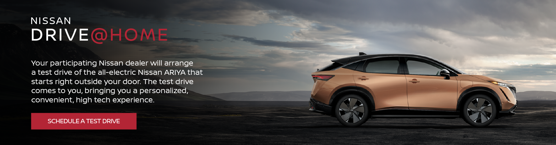 Nissan Drive@Home. Your participating Nissan dealer will arrange a test drive of the all-electric Nissan Ariya that starts right outside your door. The test drive comes to you, bringing you a personalized, convenient, high tech experience